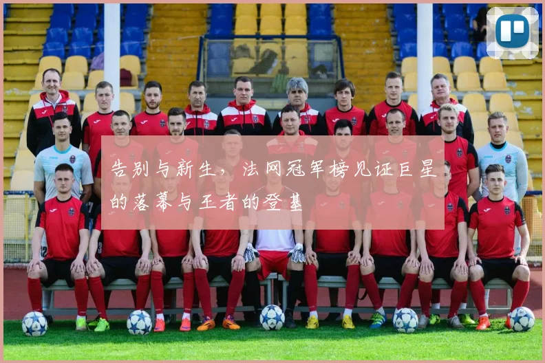 告别与新生,法网冠军榜见证巨星的落幕与王者的登基