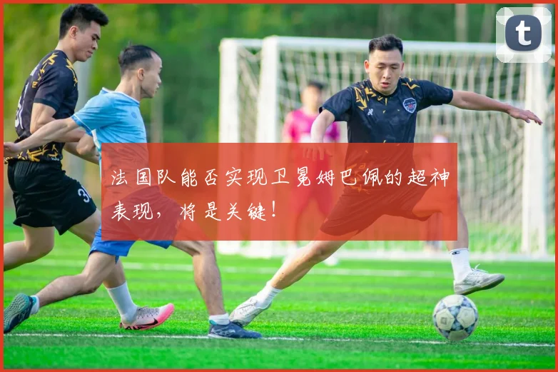 法国队能否实现卫冕姆巴佩的超神表现,将是关键!